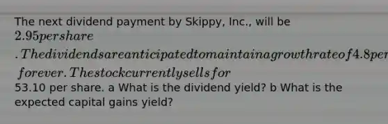 The next dividend payment by Skippy, Inc., will be 2.95 per share. The dividends are anticipated to maintain a growth rate of 4.8 percent, forever. The stock currently sells for53.10 per share. a What is the dividend yield? b What is the expected capital gains yield?