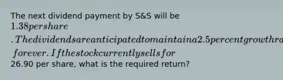 The next dividend payment by S&S will be 1.38 per share. The dividends are anticipated to maintain a 2.5 percent growth rate, forever. If the stock currently sells for26.90 per share, what is the required return?