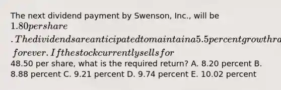 The next dividend payment by Swenson, Inc., will be 1.80 per share. The dividends are anticipated to maintain a 5.5 percent growth rate, forever. If the stock currently sells for48.50 per share, what is the required return? A. 8.20 percent B. 8.88 percent C. 9.21 percent D. 9.74 percent E. 10.02 percent