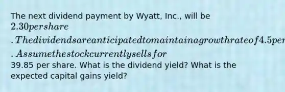 The next dividend payment by Wyatt, Inc., will be 2.30 per share. The dividends are anticipated to maintain a growth rate of 4.5 percent forever. Assume the stock currently sells for39.85 per share. What is the dividend yield? What is the expected capital gains yield?