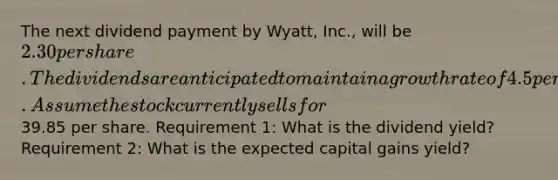 The next dividend payment by Wyatt, Inc., will be 2.30 per share. The dividends are anticipated to maintain a growth rate of 4.5 percent forever. Assume the stock currently sells for39.85 per share. Requirement 1: What is the dividend yield? Requirement 2: What is the expected capital gains yield?