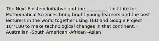 The Next Einstein Initiative and the __________ Institute for Mathematical Sciences bring bright young learners and the best lecturers in the world together using TED and Google Project 10^100 to make technological changes in that continent. -Australian -South American -African -Asian