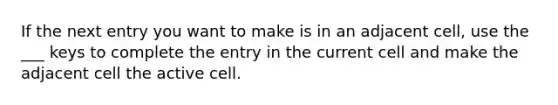 If the next entry you want to make is in an adjacent cell, use the ___ keys to complete the entry in the current cell and make the adjacent cell the active cell.