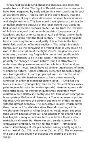 • For his next episode Ovid abandons Theseus, and takes the reader back to Crete. The flight of Daedalus and Icarus seems to have been neglected by early writers in a way surprising for such an attractive story. • And so light is the poet's touch, that one cannot speak of any stylistic difference between his hexameter and elegiac versions. This tale would have special attractions for an Italian audience because of the local legend that Daedalus had landed at Cumae (Servius on Aen. vi. 14, from the Histories of Sallust), a legend that no doubt explains the popularity of Daedalus and Icarus on Campanian wall-paintings, and on Italic and Roman gems from the third century • The present episode has become very famous, and justly. It is written in the best Hellenistic tradition of homely realism • The delight in simple things, such as the behaviour of a young child, is very much his own. In the description of the flight, Ovid's imagination soars unfettered, and we may forgive him one or two details which have been thought to be in poor taste. • naturamque novat: possibly 'he changes his own nature', But it is attractive to understand the phrase as some older scholars did—'he alters Nature'. Then 'novat' would have its sinister undertones, of doing violence to Nature. Horace certainly presented Daedalus' flight as a transgression of man's proper sphere • such is the art of Daedalus, that the feathers seem to have grown naturally (crevisse) in order of ascending length (clivo). • Ovid depicts Icarus as a much younger boy than do the classical Greek vase-painters (see introduction to this episode). Here he agrees with Hellenistic taste, for interest in quite small children is very marked in both Hellenistic poetry and art. This whole description is completely life-like and charming. • The experiment is put to the test. Ovid conveys the anxiety and tension of this moment with the utmost economy. The accusative 'in alas' (much better than the variant 'in alis') describes Daedalus putting all his weight upon the pair of wings (cf.145 n., 882); 'mota' suggests their violent beating of the air, and 'pependit' his efforts not to lose height. • aelique cupidine tactus: in both a literal and a metaphorical sense. But there was also surely a proverb for extravagant ambition, 'to wish for the moon', • remigioque carens: interchange of images between sailing and flying is as old as Hesiod (Op. 628) and Homer (Od. xi. 125). The movement of a bank of oars could well suggest the beating of a bird's wings,