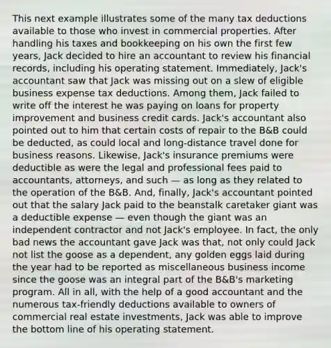 This next example illustrates some of the many tax deductions available to those who invest in commercial properties. After handling his taxes and bookkeeping on his own the first few years, Jack decided to hire an accountant to review his financial records, including his operating statement. Immediately, Jack's accountant saw that Jack was missing out on a slew of eligible business expense tax deductions. Among them, Jack failed to write off the interest he was paying on loans for property improvement and business credit cards. Jack's accountant also pointed out to him that certain costs of repair to the B&B could be deducted, as could local and long-distance travel done for business reasons. Likewise, Jack's insurance premiums were deductible as were the legal and professional fees paid to accountants, attorneys, and such — as long as they related to the operation of the B&B. And, finally, Jack's accountant pointed out that the salary Jack paid to the beanstalk caretaker giant was a deductible expense — even though the giant was an independent contractor and not Jack's employee. In fact, the only bad news the accountant gave Jack was that, not only could Jack not list the goose as a dependent, any golden eggs laid during the year had to be reported as miscellaneous business income since the goose was an integral part of the B&B's marketing program. All in all, with the help of a good accountant and the numerous tax-friendly deductions available to owners of commercial real estate investments, Jack was able to improve the bottom line of his operating statement.