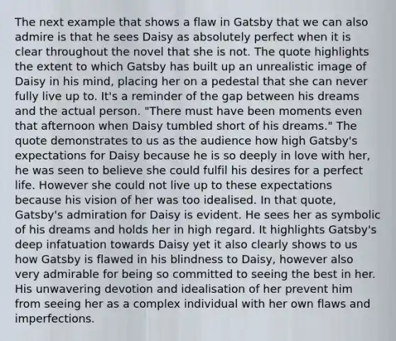 The next example that shows a flaw in Gatsby that we can also admire is that he sees Daisy as absolutely perfect when it is clear throughout the novel that she is not. The quote highlights the extent to which Gatsby has built up an unrealistic image of Daisy in his mind, placing her on a pedestal that she can never fully live up to. It's a reminder of the gap between his dreams and the actual person. "There must have been moments even that afternoon when Daisy tumbled short of his dreams." The quote demonstrates to us as the audience how high Gatsby's expectations for Daisy because he is so deeply in love with her, he was seen to believe she could fulfil his desires for a perfect life. However she could not live up to these expectations because his vision of her was too idealised. In that quote, Gatsby's admiration for Daisy is evident. He sees her as symbolic of his dreams and holds her in high regard. It highlights Gatsby's deep infatuation towards Daisy yet it also clearly shows to us how Gatsby is flawed in his blindness to Daisy, however also very admirable for being so committed to seeing the best in her. His unwavering devotion and idealisation of her prevent him from seeing her as a complex individual with her own flaws and imperfections.