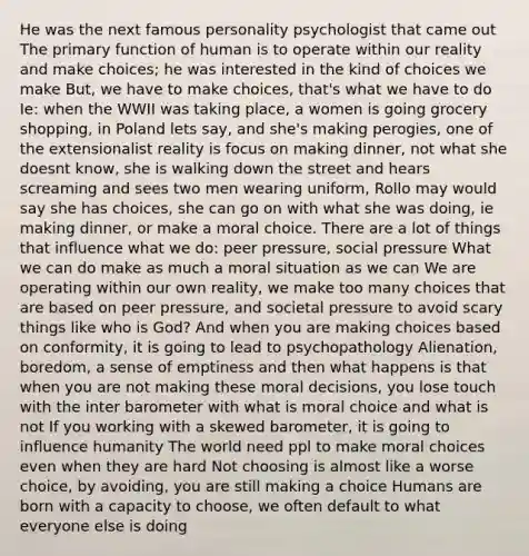 He was the next famous personality psychologist that came out The primary function of human is to operate within our reality and make choices; he was interested in the kind of choices we make But, we have to make choices, that's what we have to do Ie: when the WWII was taking place, a women is going grocery shopping, in Poland lets say, and she's making perogies, one of the extensionalist reality is focus on making dinner, not what she doesnt know, she is walking down the street and hears screaming and sees two men wearing uniform, Rollo may would say she has choices, she can go on with what she was doing, ie making dinner, or make a moral choice. There are a lot of things that influence what we do: peer pressure, social pressure What we can do make as much a moral situation as we can We are operating within our own reality, we make too many choices that are based on peer pressure, and societal pressure to avoid scary things like who is God? And when you are making choices based on conformity, it is going to lead to psychopathology Alienation, boredom, a sense of emptiness and then what happens is that when you are not making these moral decisions, you lose touch with the inter barometer with what is moral choice and what is not If you working with a skewed barometer, it is going to influence humanity The world need ppl to make moral choices even when they are hard Not choosing is almost like a worse choice, by avoiding, you are still making a choice Humans are born with a capacity to choose, we often default to what everyone else is doing