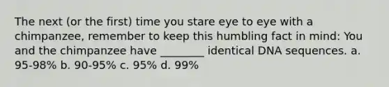 The next (or the first) time you stare eye to eye with a chimpanzee, remember to keep this humbling fact in mind: You and the chimpanzee have ________ identical DNA sequences. a. 95-98% b. 90-95% c. 95% d. 99%