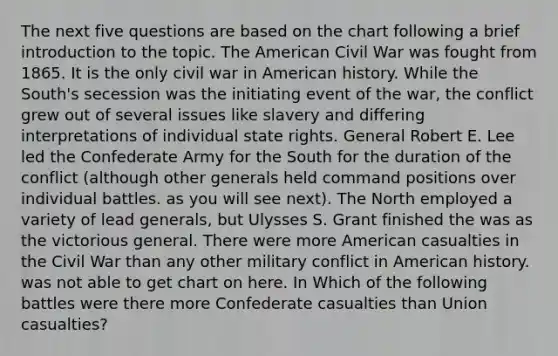 The next five questions are based on the chart following a brief introduction to the topic. The American Civil War was fought from 1865. It is the only civil war in American history. While the South's secession was the initiating event of the war, the conflict grew out of several issues like slavery and differing interpretations of individual state rights. General Robert E. Lee led the Confederate Army for the South for the duration of the conflict (although other generals held command positions over individual battles. as you will see next). The North employed a variety of lead generals, but Ulysses S. Grant finished the was as the victorious general. There were more American casualties in the Civil War than any other military conflict in American history. was not able to get chart on here. In Which of the following battles were there more Confederate casualties than Union casualties?