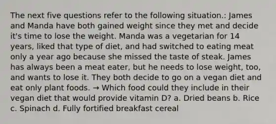 The next five questions refer to the following situation.: James and Manda have both gained weight since they met and decide it's time to lose the weight. Manda was a vegetarian for 14 years, liked that type of diet, and had switched to eating meat only a year ago because she missed the taste of steak. James has always been a meat eater, but he needs to lose weight, too, and wants to lose it. They both decide to go on a vegan diet and eat only plant foods. → Which food could they include in their vegan diet that would provide vitamin D? a. Dried beans b. Rice c. Spinach d. Fully fortified breakfast cereal