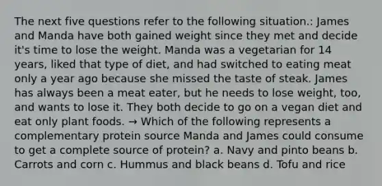 The next five questions refer to the following situation.: James and Manda have both gained weight since they met and decide it's time to lose the weight. Manda was a vegetarian for 14 years, liked that type of diet, and had switched to eating meat only a year ago because she missed the taste of steak. James has always been a meat eater, but he needs to lose weight, too, and wants to lose it. They both decide to go on a vegan diet and eat only plant foods. → Which of the following represents a complementary protein source Manda and James could consume to get a complete source of protein? a. Navy and pinto beans b. Carrots and corn c. Hummus and black beans d. Tofu and rice