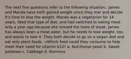 The next five questions refer to the following situation.: James and Manda have both gained weight since they met and decide it's time to lose the weight. Manda was a vegetarian for 14 years, liked that type of diet, and had switched to eating meat only a year ago because she missed the taste of steak. James has always been a meat eater, but he needs to lose weight, too, and wants to lose it. They both decide to go on a vegan diet and eat only plant foods. →Which food could they consume to help meet their need for vitamin b12? a. Nutritional yeast b. Sweet potatoes c. Cabbage d. Hummus