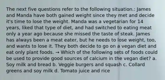 The next five questions refer to the following situation.: James and Manda have both gained weight since they met and decide it's time to lose the weight. Manda was a vegetarian for 14 years, liked that type of diet, and had switched to eating meat only a year ago because she missed the taste of steak. James has always been a meat eater, but he needs to lose weight, too, and wants to lose it. They both decide to go on a vegan diet and eat only plant foods. → Which of the following sets of foods could be used to provide good sources of calcium in the vegan diet? a. Soy milk and bread b. Veggie burgers and squash c. Collard greens and soy milk d. Tomato juice and rice