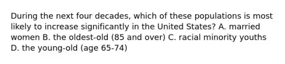 During the next four decades, which of these populations is most likely to increase significantly in the United States? A. married women B. the oldest-old (85 and over) C. racial minority youths D. the young-old (age 65-74)