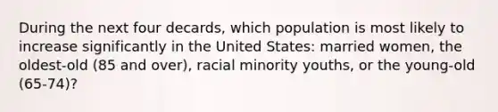 During the next four decards, which population is most likely to increase significantly in the United States: married women, the oldest-old (85 and over), racial minority youths, or the young-old (65-74)?