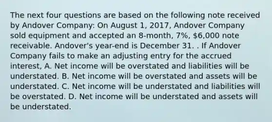 The next four questions are based on the following note received by Andover Company: On August 1, 2017, Andover Company sold equipment and accepted an 8-month, 7%, 6,000 note receivable. Andover's year-end is December 31. . If Andover Company fails to make an adjusting entry for the accrued interest, A. Net income will be overstated and liabilities will be understated. B. Net income will be overstated and assets will be understated. C. Net income will be understated and liabilities will be overstated. D. Net income will be understated and assets will be understated.