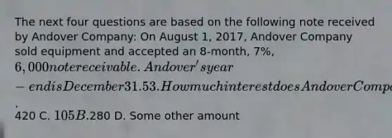 The next four questions are based on the following note received by Andover Company: On August 1, 2017, Andover Company sold equipment and accepted an 8-month, 7%, 6,000 note receivable. Andover's year-end is December 31. 53. How much interest does Andover Company expect to collect on the maturity date (April 1, 2018)? A.420 C. 105 B.280 D. Some other amount