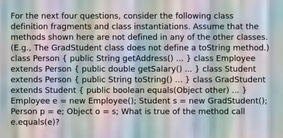 For the next four questions, consider the following class definition fragments and class instantiations. Assume that the methods shown here are not defined in any of the other classes. (E.g., The GradStudent class does not define a toString method.) class Person ( public String getAddress() ... ) class Employee extends Person ( public double getSalary() ... ) class Student extends Person ( public String toString() ... ) class GradStudent extends Student ( public boolean equals(Object other) ... ) Employee e = new Employee(); Student s = new GradStudent(); Person p = e; Object o = s; What is true of the method call e.equals(e)?