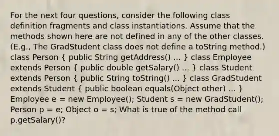 For the next four questions, consider the following class definition fragments and class instantiations. Assume that the methods shown here are not defined in any of the other classes. (E.g., The GradStudent class does not define a toString method.) class Person ( public String getAddress() ... ) class Employee extends Person ( public double getSalary() ... ) class Student extends Person ( public String toString() ... ) class GradStudent extends Student ( public boolean equals(Object other) ... ) Employee e = new Employee(); Student s = new GradStudent(); Person p = e; Object o = s; What is true of the method call p.getSalary()?