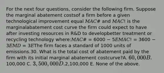 For the next four questions, consider the following firm. Suppose the marginal abatement costsof a firm before a given technological improvement equal 𝑀𝐴𝐶# and 𝑀𝐴𝐶! is the marginalabatement cost curve the firm could expect to have after investing resources in R&D to developbetter treatment or recycling technology where:𝑀𝐴𝐶# = 6000 − 5𝐸𝑀𝐴𝐶! = 3600 − 3𝐸𝑀𝐷 = 3𝐸The firm faces a standard of 1000 units of emissions.30. What is the total cost of abatement paid by the firm with its initial marginal abatement costcurve?A. 60,000 B.100,000 C. 3,500,000 D.2,100,000 E. None of the above.