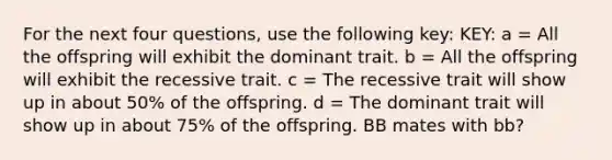 For the next four questions, use the following key: KEY: a = All the offspring will exhibit the dominant trait. b = All the offspring will exhibit the recessive trait. c = The recessive trait will show up in about 50% of the offspring. d = The dominant trait will show up in about 75% of the offspring. BB mates with bb?