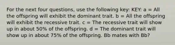 For the next four questions, use the following key: KEY: a = All the offspring will exhibit the dominant trait. b = All the offspring will exhibit the recessive trait. c = The recessive trait will show up in about 50% of the offspring. d = The dominant trait will show up in about 75% of the offspring. Bb mates with Bb?