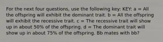 For the next four questions, use the following key: KEY: a = All the offspring will exhibit the dominant trait. b = All the offspring will exhibit the recessive trait. c = The recessive trait will show up in about 50% of the offspring. d = The dominant trait will show up in about 75% of the offspring. Bb mates with bb?