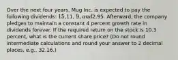 Over the next four years, Mug Inc. is expected to pay the following dividends: 15,11, 9, and2.95. Afterward, the company pledges to maintain a constant 4 percent growth rate in dividends forever. If the required return on the stock is 10.3 percent, what is the current share price? (Do not round intermediate calculations and round your answer to 2 decimal places, e.g., 32.16.)