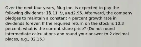 Over the next four years, Mug Inc. is expected to pay the following dividends: 15,11, 9, and2.95. Afterward, the company pledges to maintain a constant 4 percent growth rate in dividends forever. If the required return on the stock is 10.3 percent, what is the current share price? (Do not round intermediate calculations and round your answer to 2 decimal places, e.g., 32.16.)