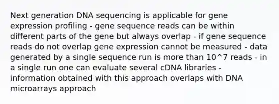 Next generation DNA sequencing is applicable for gene expression profiling - gene sequence reads can be within different parts of the gene but always overlap - if gene sequence reads do not overlap gene expression cannot be measured - data generated by a single sequence run is more than 10^7 reads - in a single run one can evaluate several cDNA libraries - information obtained with this approach overlaps with DNA microarrays approach