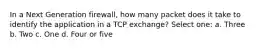 In a Next Generation firewall, how many packet does it take to identify the application in a TCP exchange? Select one: a. Three b. Two c. One d. Four or five