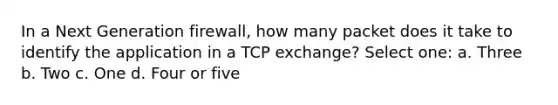 In a Next Generation firewall, how many packet does it take to identify the application in a TCP exchange? Select one: a. Three b. Two c. One d. Four or five