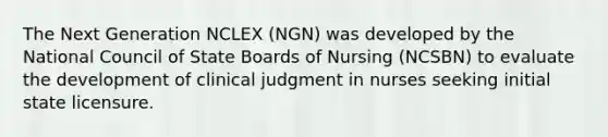 The Next Generation NCLEX (NGN) was developed by the National Council of State Boards of Nursing (NCSBN) to evaluate the development of clinical judgment in nurses seeking initial state licensure.