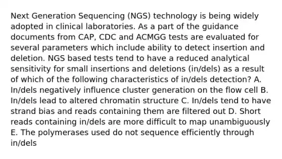 Next Generation Sequencing (NGS) technology is being widely adopted in clinical laboratories. As a part of the guidance documents from CAP, CDC and ACMGG tests are evaluated for several parameters which include ability to detect insertion and deletion. NGS based tests tend to have a reduced analytical sensitivity for small insertions and deletions (in/dels) as a result of which of the following characteristics of in/dels detection? A. In/dels negatively influence cluster generation on the flow cell B. In/dels lead to altered chromatin structure C. In/dels tend to have strand bias and reads containing them are filtered out D. Short reads containing in/dels are more difficult to map unambiguously E. The polymerases used do not sequence efficiently through in/dels