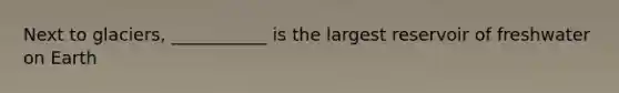 Next to glaciers, ___________ is the largest reservoir of freshwater on Earth