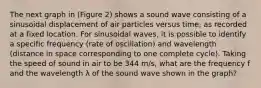 The next graph in (Figure 2) shows a sound wave consisting of a sinusoidal displacement of air particles versus time, as recorded at a fixed location. For sinusoidal waves, it is possible to identify a specific frequency (rate of oscillation) and wavelength (distance in space corresponding to one complete cycle). Taking the speed of sound in air to be 344 m/s, what are the frequency f and the wavelength λ of the sound wave shown in the graph?