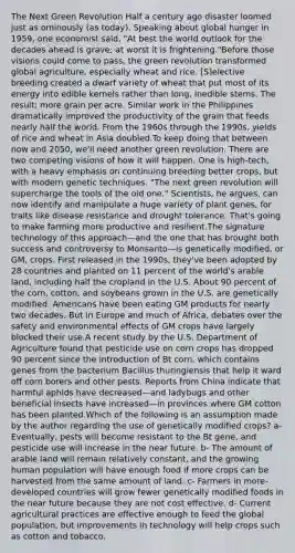 The Next Green Revolution Half a century ago disaster loomed just as ominously (as today). Speaking about global hunger in 1959, one economist said, "At best the world outlook for the decades ahead is grave; at worst it is frightening."Before those visions could come to pass, the green revolution transformed global agriculture, especially wheat and rice. [S]elective breeding created a dwarf variety of wheat that put most of its energy into edible kernels rather than long, inedible stems. The result: more grain per acre. Similar work in the Philippines dramatically improved the productivity of the grain that feeds nearly half the world. From the 1960s through the 1990s, yields of rice and wheat in Asia doubled.To keep doing that between now and 2050, we'll need another green revolution. There are two competing visions of how it will happen. One is high-tech, with a heavy emphasis on continuing breeding better crops, but with modern genetic techniques. "The next green revolution will supercharge the tools of the old one." Scientists, he argues, can now identify and manipulate a huge variety of plant genes, for traits like disease resistance and drought tolerance. That's going to make farming more productive and resilient.The signature technology of this approach—and the one that has brought both success and controversy to Monsanto—is genetically modified, or GM, crops. First released in the 1990s, they've been adopted by 28 countries and planted on 11 percent of the world's arable land, including half the cropland in the U.S. About 90 percent of the corn, cotton, and soybeans grown in the U.S. are genetically modified. Americans have been eating GM products for nearly two decades. But in Europe and much of Africa, debates over the safety and environmental effects of GM crops have largely blocked their use.A recent study by the U.S. Department of Agriculture found that pesticide use on corn crops has dropped 90 percent since the introduction of Bt corn, which contains genes from the bacterium Bacillus thuringiensis that help it ward off corn borers and other pests. Reports from China indicate that harmful aphids have decreased—and ladybugs and other beneficial insects have increased—in provinces where GM cotton has been planted.Which of the following is an assumption made by the author regarding the use of genetically modified crops? a- Eventually, pests will become resistant to the Bt gene, and pesticide use will increase in the near future. b- The amount of arable land will remain relatively constant, and the growing human population will have enough food if more crops can be harvested from the same amount of land. c- Farmers in more-developed countries will grow fewer genetically modified foods in the near future because they are not cost effective. d- Current agricultural practices are effective enough to feed the global population, but improvements in technology will help crops such as cotton and tobacco.