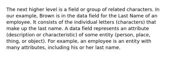 The next higher level is a field or group of related characters. In our example, Brown is in the data field for the Last Name of an employee. It consists of the individual letters (characters) that make up the last name. A data field represents an attribute (description or characteristic) of some entity (person, place, thing, or object). For example, an employee is an entity with many attributes, including his or her last name.