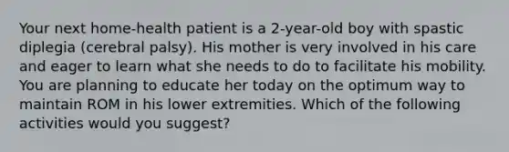 Your next home-health patient is a 2-year-old boy with spastic diplegia (cerebral palsy). His mother is very involved in his care and eager to learn what she needs to do to facilitate his mobility. You are planning to educate her today on the optimum way to maintain ROM in his lower extremities. Which of the following activities would you suggest?