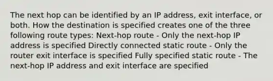 The next hop can be identified by an IP address, exit interface, or both. How the destination is specified creates one of the three following route types: Next-hop route - Only the next-hop IP address is specified Directly connected static route - Only the router exit interface is specified Fully specified static route - The next-hop IP address and exit interface are specified