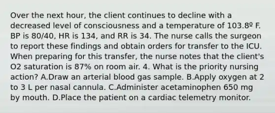 Over the next hour, the client continues to decline with a decreased level of consciousness and a temperature of 103.8º F. BP is 80/40, HR is 134, and RR is 34. The nurse calls the surgeon to report these findings and obtain orders for transfer to the ICU. When preparing for this transfer, the nurse notes that the client's O2 saturation is 87% on room air. 4. What is the priority nursing action? A.Draw an arterial blood gas sample. B.Apply oxygen at 2 to 3 L per nasal cannula. C.Administer acetaminophen 650 mg by mouth. D.Place the patient on a cardiac telemetry monitor.