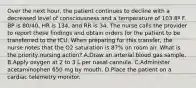 Over the next hour, the patient continues to decline with a decreased level of consciousness and a temperature of 103.8º F. BP is 80/40, HR is 134, and RR is 34. The nurse calls the provider to report these findings and obtain orders for the patient to be transferred to the ICU. When preparing for this transfer, the nurse notes that the O2 saturation is 87% on room air. What is the priority nursing action? A.Draw an arterial blood gas sample. B.Apply oxygen at 2 to 3 L per nasal cannula. C.Administer acetaminophen 650 mg by mouth. D.Place the patient on a cardiac telemetry monitor.