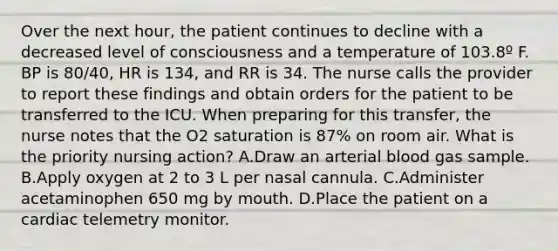 Over the next hour, the patient continues to decline with a decreased level of consciousness and a temperature of 103.8º F. BP is 80/40, HR is 134, and RR is 34. The nurse calls the provider to report these findings and obtain orders for the patient to be transferred to the ICU. When preparing for this transfer, the nurse notes that the O2 saturation is 87% on room air. What is the priority nursing action? A.Draw an arterial blood gas sample. B.Apply oxygen at 2 to 3 L per nasal cannula. C.Administer acetaminophen 650 mg by mouth. D.Place the patient on a cardiac telemetry monitor.