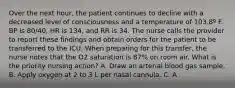 Over the next hour, the patient continues to decline with a decreased level of consciousness and a temperature of 103.8º F. BP is 80/40, HR is 134, and RR is 34. The nurse calls the provider to report these findings and obtain orders for the patient to be transferred to the ICU. When preparing for this transfer, the nurse notes that the O2 saturation is 87% on room air. What is the priority nursing action? A. Draw an arterial blood gas sample. B. Apply oxygen at 2 to 3 L per nasal cannula. C. A