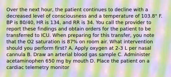 Over the next hour, the patient continues to decline with a decreased level of consciousness and a temperature of 103.8° F. BP is 80/40, HR is 134, and RR is 34. You call the provider to report these findings and obtain orders for the patient to be transferred to ICU. When preparing for this transfer, you note that the O2 saturation is 87% on room air. What intervention should you perform first? A. Apply oxygen at 2-3 L per nasal cannula B. Draw an arterial blood gas sample C. Administer acetaminophen 650 mg by mouth D. Place the patient on a cardiac telemetry monitor