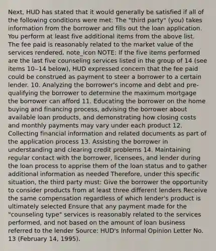 Next, HUD has stated that it would generally be satisfied if all of the following conditions were met: The "third party" (you) takes information from the borrower and fills out the loan application. You perform at least five additional items from the above list. The fee paid is reasonably related to the market value of the services rendered. note_icon NOTE: If the five items performed are the last five counseling services listed in the group of 14 (see items 10‒14 below), HUD expressed concern that the fee paid could be construed as payment to steer a borrower to a certain lender. 10. Analyzing the borrower's income and debt and pre-qualifying the borrower to determine the maximum mortgage the borrower can afford 11. Educating the borrower on the home buying and financing process, advising the borrower about available loan products, and demonstrating how closing costs and monthly payments may vary under each product 12. Collecting financial information and related documents as part of the application process 13. Assisting the borrower in understanding and clearing credit problems 14. Maintaining regular contact with the borrower, licensees, and lender during the loan process to apprise them of the loan status and to gather additional information as needed Therefore, under this specific situation, the third party must: Give the borrower the opportunity to consider products from at least three different lenders Receive the same compensation regardless of which lender's product is ultimately selected Ensure that any payment made for the "counseling type" services is reasonably related to the services performed, and not based on the amount of loan business referred to the lender Source: HUD's Informal Opinion Letter No. 13 (February 14, 1995).