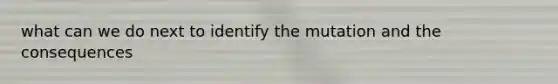 what can we do next to identify the mutation and the consequences