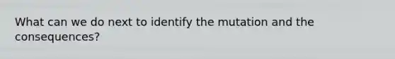 What can we do next to identify the mutation and the consequences?