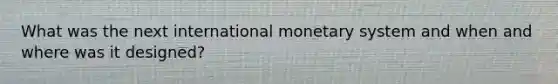 What was the next international monetary system and when and where was it designed?