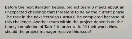 Before the next iteration begins, project team B meets about an unexpected challenge that threatens to delay the current phase. The task in the next iteration CANNOT be completed because of this challenge. Another team within the project depends on the timely completion of Task 1 in order to fulfill their work. How should the project manager resolve this issue?
